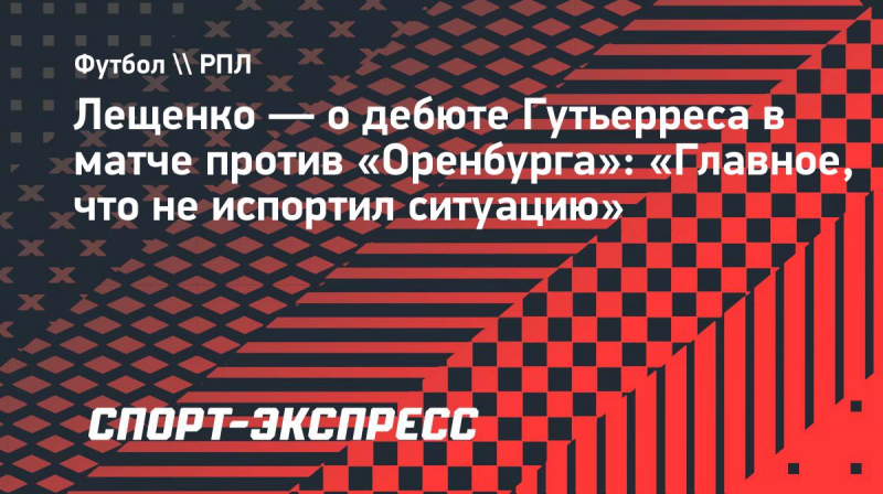 Лещенко&nbsp;&mdash; о&nbsp;дебюте Гутьерреса в&nbsp;матче против &laquo;Оренбурга&raquo;: &laquo;Главное, что не&nbsp;испортил ситуацию&raquo;