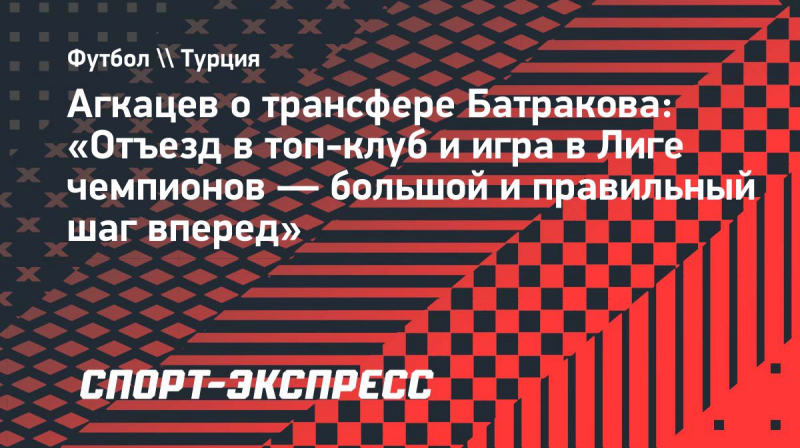 Агкацев о&nbsp;трансфере Батракова: &laquo;Отъезд в&nbsp;топ-клуб и&nbsp;игра в&nbsp;Лиге чемпионов&nbsp;&mdash; большой и&nbsp;правильный шаг вперед&raquo;